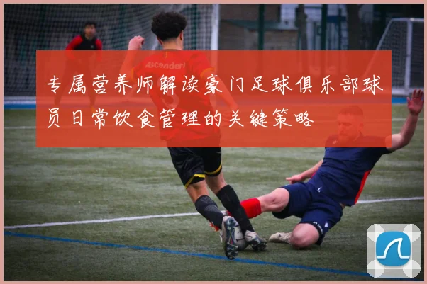 专属营养师解读豪门足球俱乐部球员日常饮食管理的关键策略