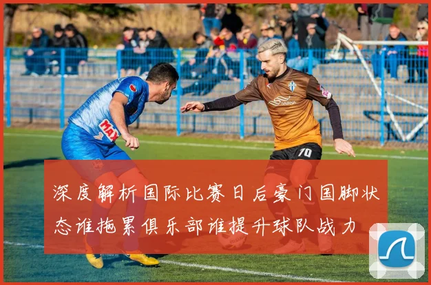 深度解析国际比赛日后豪门国脚状态谁拖累俱乐部谁提升球队战力