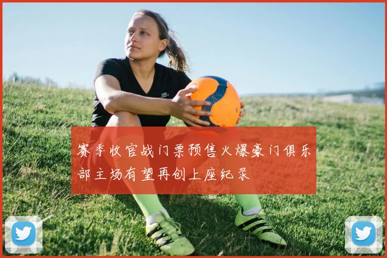 赛季收官战门票预售火爆豪门俱乐部主场有望再创上座纪录